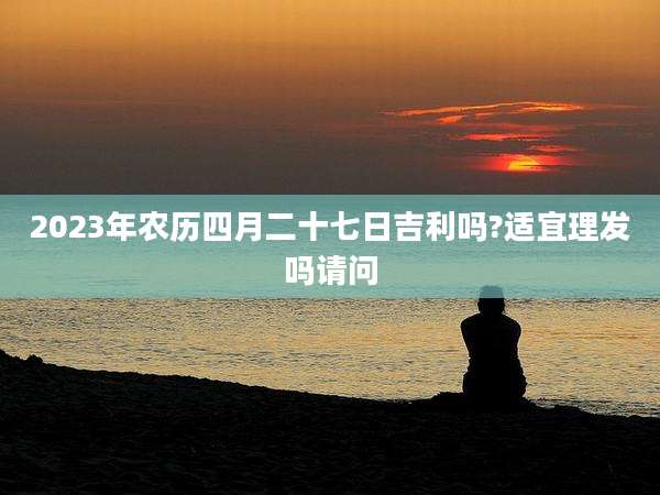 2023年农历四月二十七日吉利吗?适宜理发吗请问