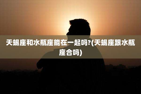天蝎座和水瓶座能在一起吗?(天蝎座跟水瓶座合吗)