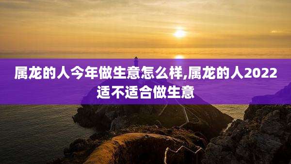 属龙的人今年做生意怎么样,属龙的人2022适不适合做生意
