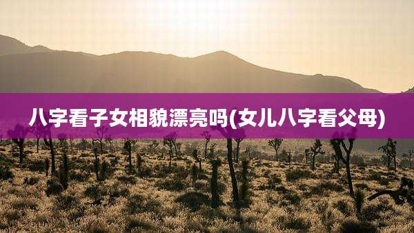 八字看子女相貌漂亮吗(女儿八字看父母)
