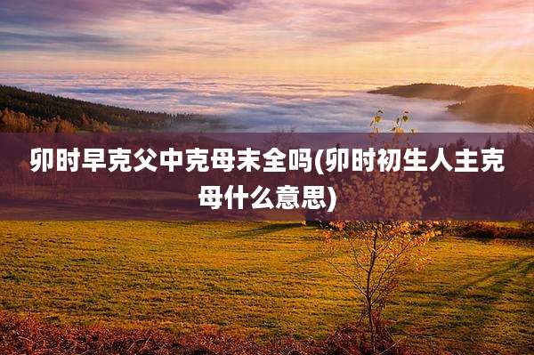 卯时早克父中克母末全吗(卯时初生人主克母什么意思)