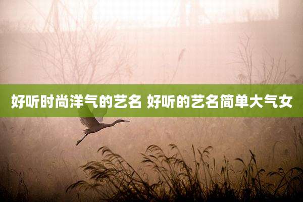 好听时尚洋气的艺名 好听的艺名简单大气女