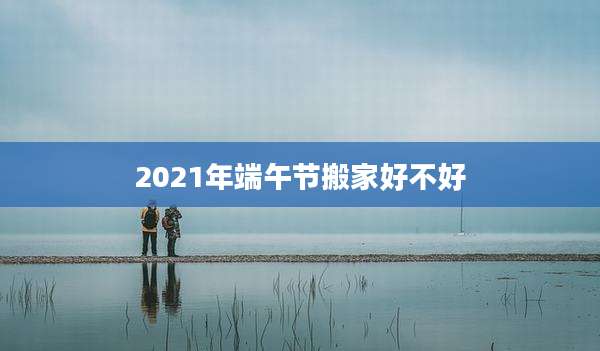 2021年端午节搬家好不好