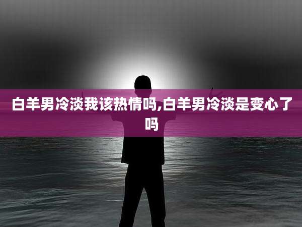白羊男冷淡我该热情吗,白羊男冷淡是变心了吗
