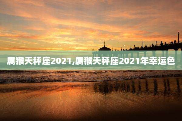 属猴天秤座2021,属猴天秤座2021年幸运色
