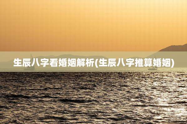 生辰八字看婚姻解析(生辰八字推算婚姻)