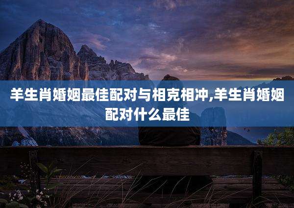 羊生肖婚姻最佳配对与相克相冲,羊生肖婚姻配对什么最佳