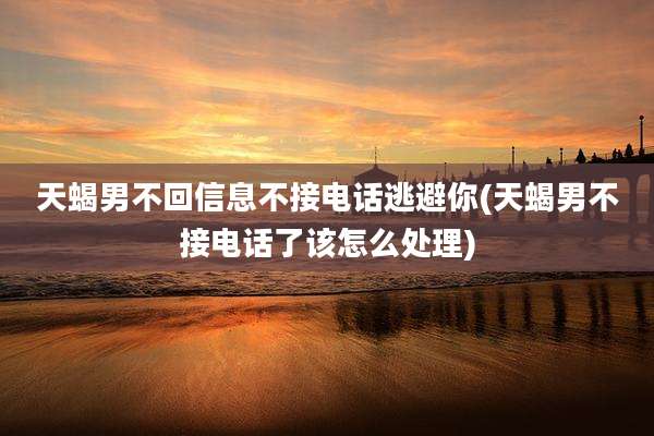 天蝎男不回信息不接电话逃避你(天蝎男不接电话了该怎么处理)
