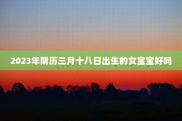 2023年阴历三月十八日出生的女宝宝好吗