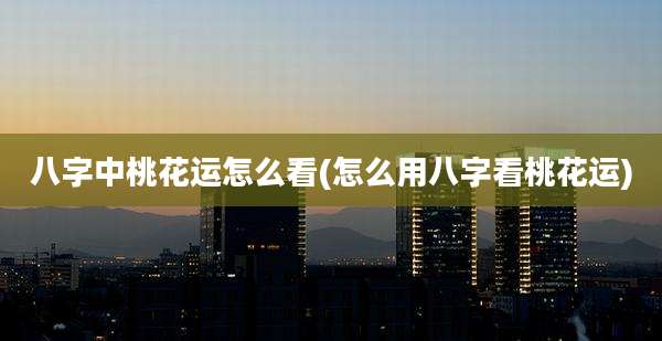 八字中桃花运怎么看(怎么用八字看桃花运)