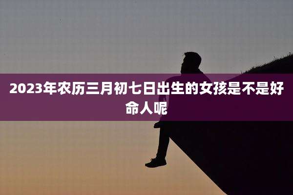 2023年农历三月初七日出生的女孩是不是好命人呢