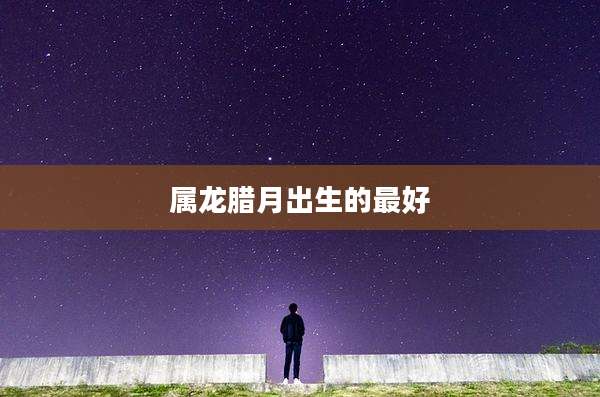 属龙腊月出生的最好