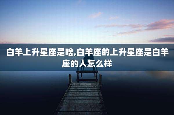 白羊上升星座是啥,白羊座的上升星座是白羊座的人怎么样