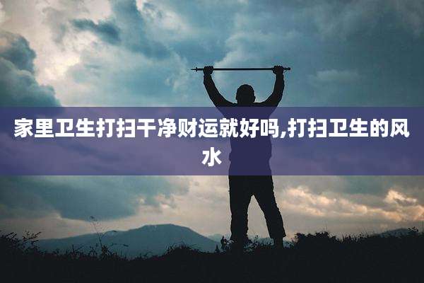 家里卫生打扫干净财运就好吗,打扫卫生的风水