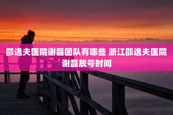 邵逸夫医院谢磊团队有哪些 浙江邵逸夫医院谢磊放号时间
