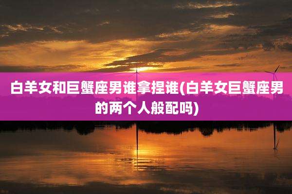 白羊女和巨蟹座男谁拿捏谁(白羊女巨蟹座男的两个人般配吗)
