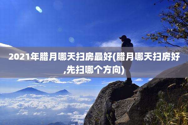 2021年腊月哪天扫房最好(腊月哪天扫房好,先扫哪个方向)