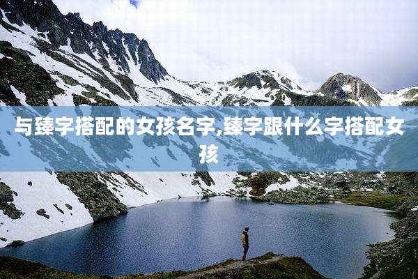 与臻字搭配的女孩名字,臻字跟什么字搭配女孩