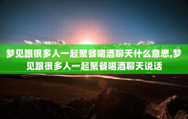 梦见跟很多人一起聚餐喝酒聊天什么意思,梦见跟很多人一起聚餐喝酒聊天说话