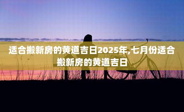 适合搬新房的黄道吉日2025年,七月份适合搬新房的黄道吉日
