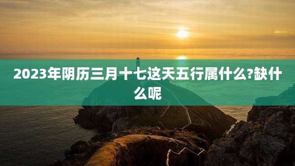 2023年阴历三月十七这天五行属什么?缺什么呢