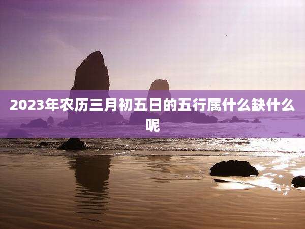 2023年农历三月初五日的五行属什么缺什么呢