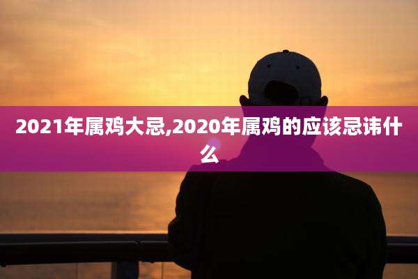 2021年属鸡大忌,2020年属鸡的应该忌讳什么