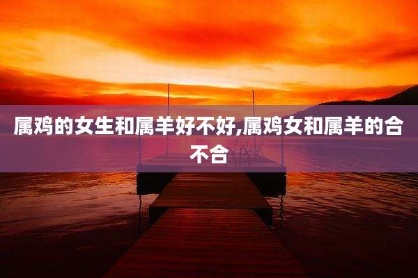 属鸡的女生和属羊好不好,属鸡女和属羊的合不合