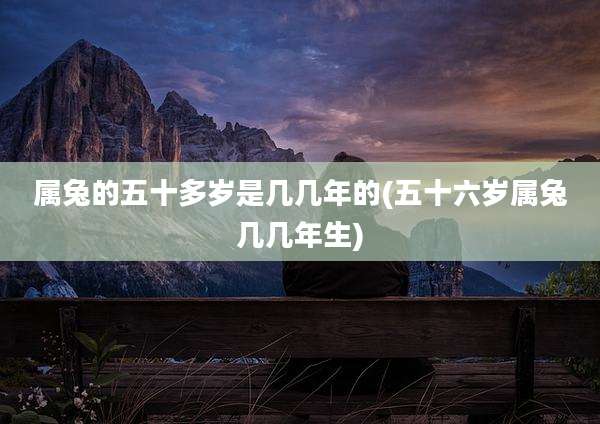 属兔的五十多岁是几几年的(五十六岁属兔几几年生)