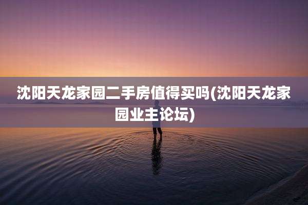 沈阳天龙家园二手房值得买吗(沈阳天龙家园业主论坛)