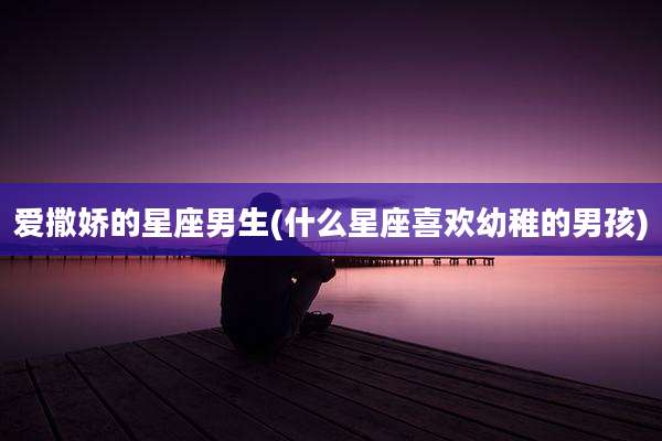 爱撒娇的星座男生(什么星座喜欢幼稚的男孩)