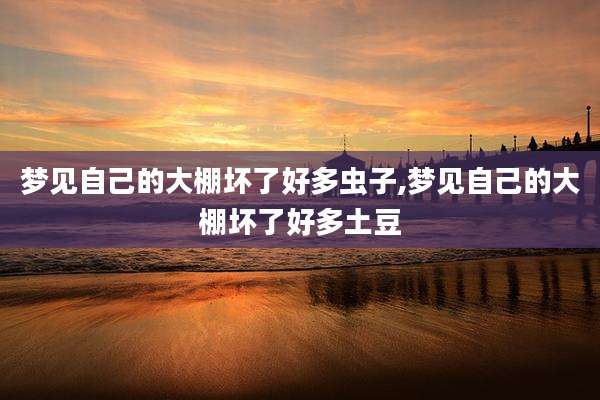 梦见自己的大棚坏了好多虫子,梦见自己的大棚坏了好多土豆