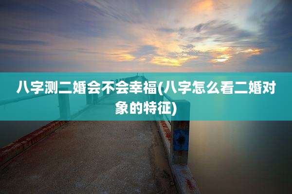 八字测二婚会不会幸福(八字怎么看二婚对象的特征)