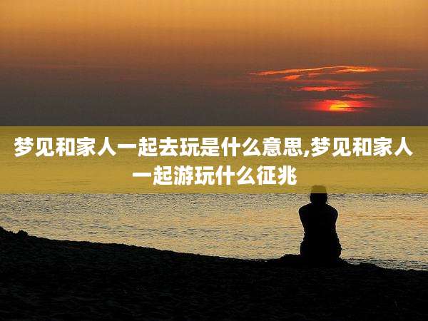 梦见和家人一起去玩是什么意思,梦见和家人一起游玩什么征兆
