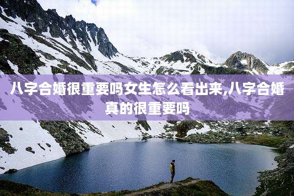 八字合婚很重要吗女生怎么看出来,八字合婚真的很重要吗