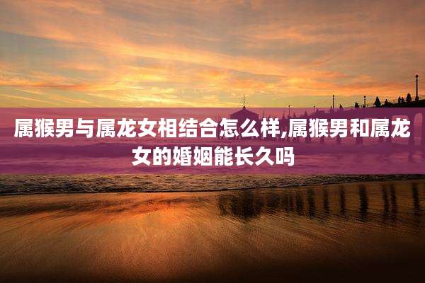 属猴男与属龙女相结合怎么样,属猴男和属龙女的婚姻能长久吗