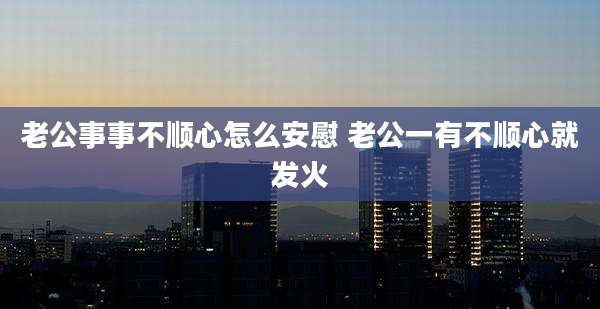 老公事事不顺心怎么安慰 老公一有不顺心就发火