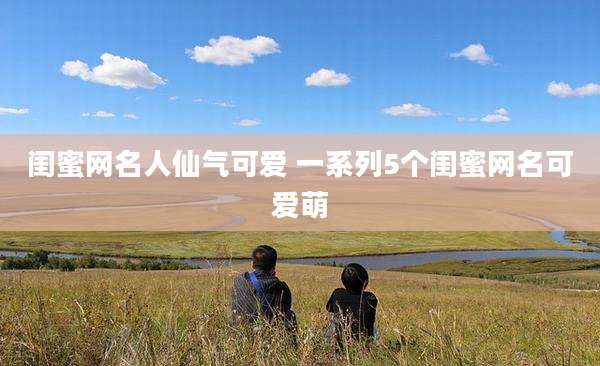 闺蜜网名人仙气可爱 一系列5个闺蜜网名可爱萌