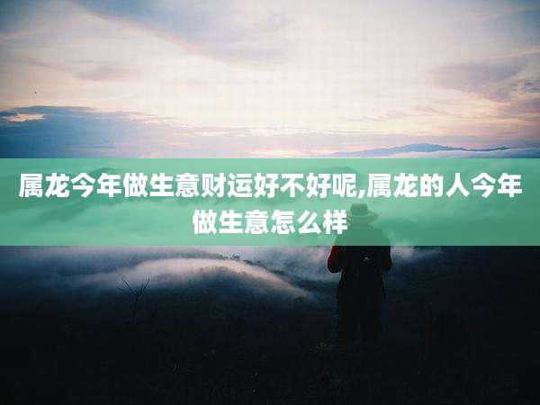 属龙今年做生意财运好不好呢,属龙的人今年做生意怎么样