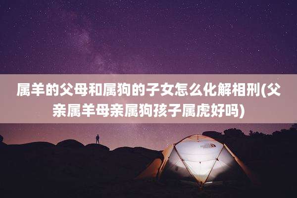 属羊的父母和属狗的子女怎么化解相刑(父亲属羊母亲属狗孩子属虎好吗)