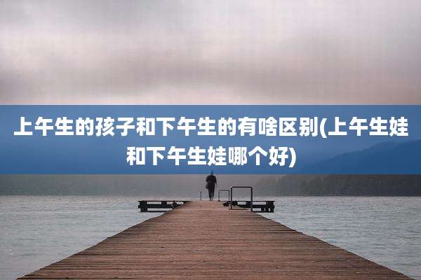 上午生的孩子和下午生的有啥区别(上午生娃和下午生娃哪个好)