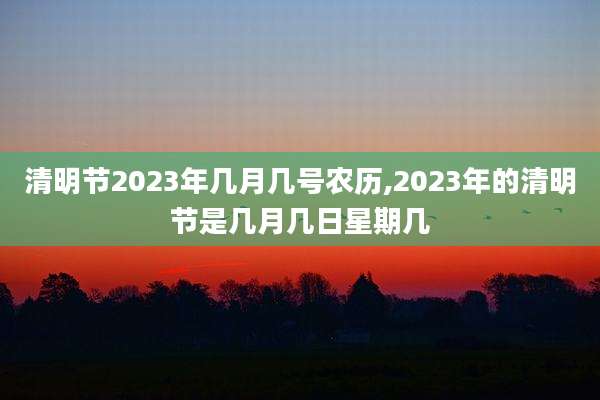 清明节2023年几月几号农历,2023年的清明节是几月几日星期几