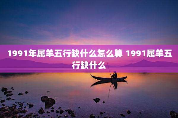 1991年属羊五行缺什么怎么算 1991属羊五行缺什么