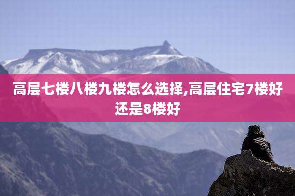 高层七楼八楼九楼怎么选择,高层住宅7楼好还是8楼好