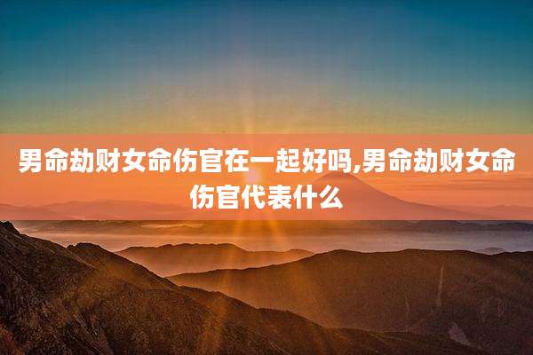 男命劫财女命伤官在一起好吗,男命劫财女命伤官代表什么