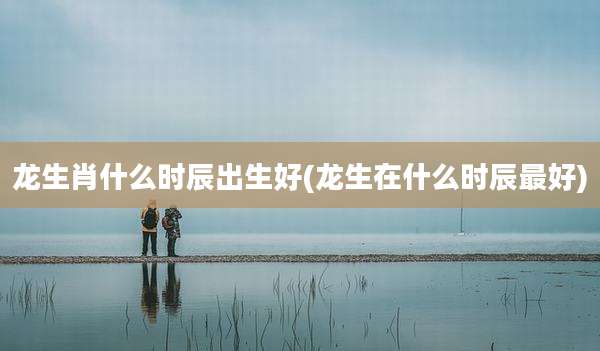龙生肖什么时辰出生好(龙生在什么时辰最好)