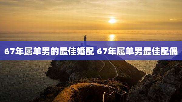 67年属羊男的最佳婚配 67年属羊男最佳配偶