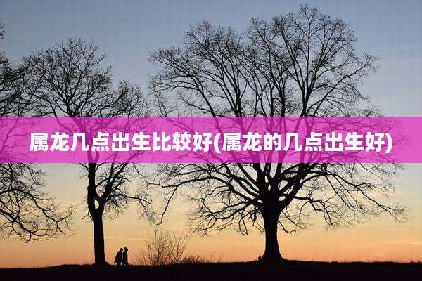 属龙几点出生比较好(属龙的几点出生好)