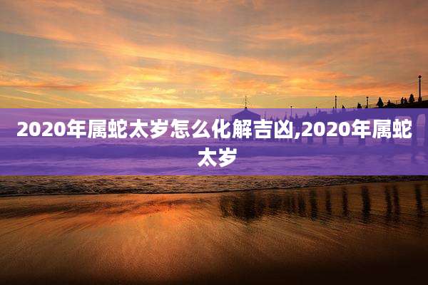 2020年属蛇太岁怎么化解吉凶,2020年属蛇 太岁