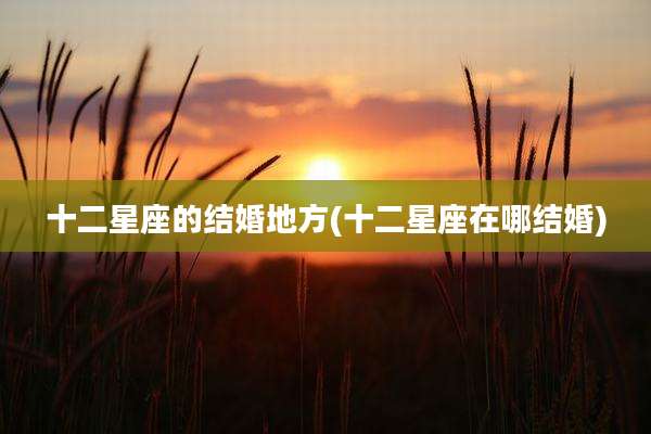 十二星座的结婚地方(十二星座在哪结婚)